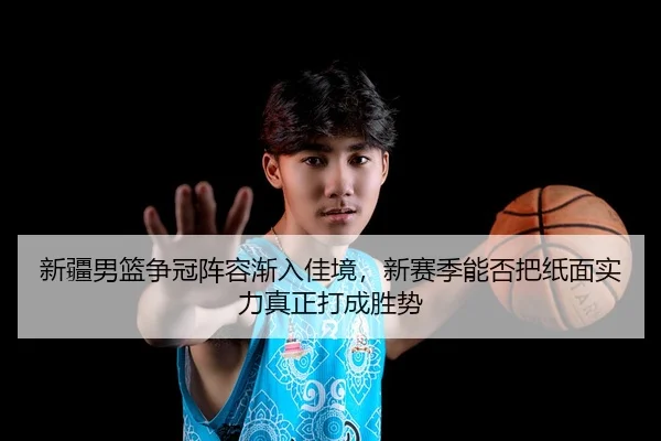新疆男篮争冠阵容渐入佳境，新赛季能否把纸面实力真正打成胜势