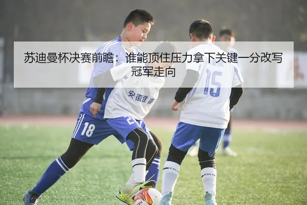苏迪曼杯决赛前瞻：谁能顶住压力拿下关键一分改写冠军走向